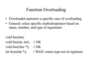 Function Overloading Overloaded operators a specific case of overloading General: select specific method/operator based on name, number, and type of arguments void foo(int); void foo(int, int); // OK void foo(char *); // OK int foo(char *); // BAD: return type not in signature 