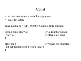 Const Access control over variables, arguments. Provides safety const double pi = 3.14159265; // Compile-time constant int foo(const char* a) { // Constant argument *a = ‘a’;  // Illegal: a is const } class bar { // “object not modified” int get_field() const { return field; } } 