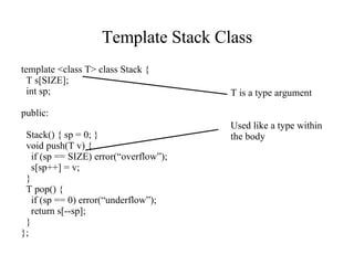 Template Stack Class template <class T> class Stack { T s[SIZE]; int sp; public: Stack() { sp = 0; } void push(T v) { if (sp == SIZE) error(“overflow”); s[sp++] = v; } T pop() { if (sp == 0) error(“underflow”); return s[--sp]; } }; T is a type argument Used like a type within the body 