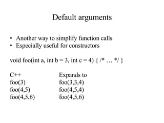 Default arguments Another way to simplify function calls Especially useful for constructors void foo(int a, int b = 3, int c = 4) { /* … */ } C++ Expands to foo(3) foo(3,3,4) foo(4,5) foo(4,5,4) foo(4,5,6) foo(4,5,6) 