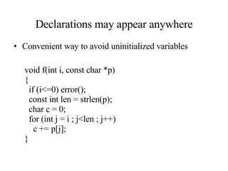 Declarations may appear anywhere Convenient way to avoid uninitialized variables void f(int i, const char *p) { if (i<=0) error(); const int len = strlen(p); char c = 0; for (int j = i ; j<len ; j++) c += p[j]; } 