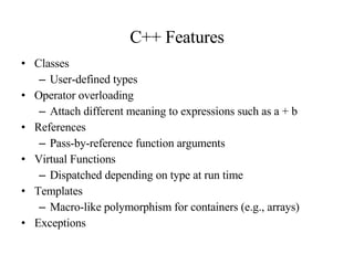 C++ Features Classes User-defined types Operator overloading Attach different meaning to expressions such as a + b References Pass-by-reference function arguments  Virtual Functions Dispatched depending on type at run time Templates Macro-like polymorphism for containers (e.g., arrays) Exceptions 