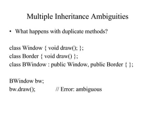 Multiple Inheritance Ambiguities What happens with duplicate methods? class Window { void draw(); }; class Border { void draw() }; class BWindow : public Window, public Border { }; BWindow bw; bw.draw(); // Error: ambiguous 