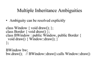 Multiple Inheritance Ambiguities Ambiguity can be resolved explicitly class Window { void draw(); }; class Border { void draw() }; class BWindow : public Window, public Border { void draw() { Window::draw(); } }; BWindow bw; bw.draw(); // BWindow::draw() calls Window::draw() 