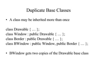 Duplicate Base Classes A class may be inherited more than once class Drawable { … }; class Window : public Drawable { … }; class Border : public Drawable { … }; class BWindow : public Window, public Border { … }; BWindow gets two copies of the Drawable base class 