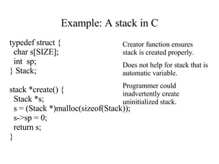 Example: A stack in C typedef struct { char s[SIZE]; int  sp; } Stack; stack *create() { Stack *s; s = (Stack *)malloc(sizeof(Stack)); s->sp = 0; return s; } Creator function ensures stack is created properly. Does not help for stack that is automatic variable. Programmer could inadvertently create uninitialized stack.                                                                                                                