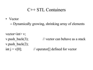 C++ STL Containers Vector Dynamically growing, shrinking array of elements vector<int> v; v.push_back(3); // vector can behave as a stack v.push_back(2); int j = v[0]; // operator[] defined for vector 