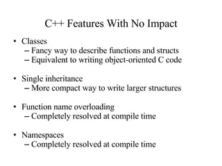 C++ Features With No Impact Classes Fancy way to describe functions and structs Equivalent to writing object-oriented C code Single inheritance More compact way to write larger structures Function name overloading Completely resolved at compile time Namespaces Completely resolved at compile time 
