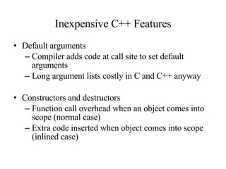 Inexpensive C++ Features Default arguments Compiler adds code at call site to set default arguments Long argument lists costly in C and C++ anyway Constructors and destructors Function call overhead when an object comes into scope (normal case) Extra code inserted when object comes into scope (inlined case) 