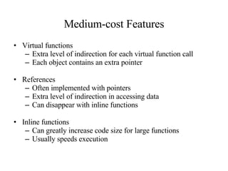 Medium-cost Features Virtual functions Extra level of indirection for each virtual function call Each object contains an extra pointer References Often implemented with pointers Extra level of indirection in accessing data Can disappear with inline functions Inline functions Can greatly increase code size for large functions Usually speeds execution 
