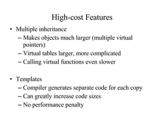 High-cost Features Multiple inheritance Makes objects much larger (multiple virtual pointers) Virtual tables larger, more complicated Calling virtual functions even slower Templates Compiler generates separate code for each copy Can greatly increase code sizes No performance penalty 