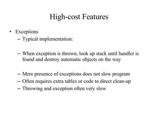 High-cost Features Exceptions Typical implementation: When exception is thrown, look up stack until handler is found and destroy automatic objects on the way Mere presence of exceptions does not slow program Often requires extra tables or code to direct clean-up Throwing and exception often very slow 