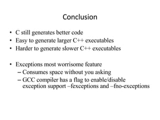 Conclusion C still generates better code Easy to generate larger C++ executables Harder to generate slower C++ executables Exceptions most worrisome feature Consumes space without you asking GCC compiler has a flag to enable/disable exception support –fexceptions and –fno-exceptions 