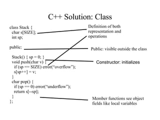 C++ Solution: Class class Stack { char s[SIZE]; int sp; public: Stack() { sp = 0; } void push(char v) { if (sp == SIZE) error(“overflow”); s[sp++] = v; } char pop() { if (sp == 0) error(“underflow”); return s[--sp]; } }; Definition of both representation and operations Constructor: initializes Public: visible outside the class Member functions see object fields like local variables 