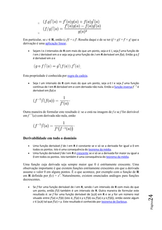 o


           o

Em particular, se c ∈ R, então (c.f)' = c.f'. Resulta daqui e de se ter (f + g = f' + g' que a
                       ,                                                     g)'
derivação é uma aplicação linear
                           linear.

   •   Sejam I e J intervalos de R com mais do que um ponto, seja a ∈ I, seja f uma função de
                                                                       ,
       I em J derivável em a e seja seja g uma função de J em R derivável em f(a). Então g o f
       é derivável em a e


                                                  .

Esta propriedade é conhecida por regra da cadeia.

   •   Seja I um intervalo de R com mais do que um ponto, seja a ∈ I e seja f uma função
       contínua de I em R derivável em a com derivada não nula. Então a função inversa f − 1 é
       derivável em f(a) e




Outra maneira de formular este resultado é: s a está na imagem de f e se f for derivável
                                            se
em f − 1(a) com derivada não nula, então




Derivabilidade em todo o domínio

   •   Uma função derivável f de I em R é constante se e só se a derivada for igual a 0 em
       todos os pontos. Isto é uma consequência do teorema da média.
   •   Uma função derivável f de I em R é crescente se e só se a derivada for maior ou igual a
                                                     e
       0 em todos os pontos. Isto também é uma consequência do teorema da médiamédia.

Uma função cuja derivada seja sempre maio que 0 é estritamente crescente. Uma
                                        maior
observação importante é que existem funções estritamente crescentes em que a derivada
assume o valor 0 em alguns pontos. É o que acontece, por exemplo com a função de R
em R definida por f(x) = x3. Naturalmente, existem enunciados análogos para funções
                                                 m
decrescentes.

   •   Se f for uma função derivável de I em R, sendo I um intervalo de R com mais do que
       um ponto, então f'(I) também é um intervalo de R. Outra maneira de formular este
                               )                                    .
       resultado é: se f for uma função derivável de [a,b] em R e se y for um número real
                                                                                                            24




       situado entre f'(a) e f f'(b) (isto é, f'(a) ≤ y ≤ f'(b) ou f'(a) ≥ y ≥ f'(b)), então existe algum
                                                                                    ),
       c ∈ [a,b] tal que f'(c) = y. Este resultado é conhecido por teorema de Darboux
                             )                                                          Darboux.
                                                                                                            Página
 