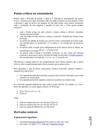 Pontos críticos ou estacionários
Pontos onde a derivada da função é igual a 0 chamam-se normalmente de pontos
críticos. Existem cinco tipos de pontos onde isto pode acontecer em uma função. Como
a derivada é igual ao declive da tangente em um dado ponto, estes pontos acontecem
onde a inclinação da reta tangente é paralela ao eixo dos x. Estes pontos podem
acontecer:

   1. onde a função atinge um valor máximo e depois começa a diminuir, chamados
      máximos locais da função
   2. onde ela atinge um valor mínimo e começa a aumentar, chamados de mínimos locais
      da função
   3. em pontos de inflexão da função, que ocorrem onde a concavidade da função muda.
      Um exemplo típico é a função f(x) = x3: no ponto x = 0 a função tem um ponto de
      inflexão.
   4. em pontos onde a função oscila indefinidamente entre valores acima ou abaixo, um
      exemplo típico é a função
   5. em pontos onde a função é localmente constante, ou seja, existe um intervalo
      contendo o ponto para o qual a restrição da função ao intervalo é a função constante.
      Um exemplo típico é a função f(x) = |x + 1| + |x - 1| no ponto x=0.

Obviamente, a função pode ter um comportamento para valores menores que o ponto
crítico e outro comportamento para valores maiores que o ponto crítico.

Para identificar o tipo de ponto estacionário, torna-se necessário analisar também a
segunda derivada de f(x):

   •     Se a segunda derivada de f é positiva no ponto onde a primeira derivada é nula, então
         o ponto é um mínimo local.
   •     Se a segunda derivada for negativa, o ponto em questão é um máximo local.

Se a derivada segunda também for nula, nada se pode concluir. No entanto, se a for o
ponto em questão e se existir algum número n ∈ N tal que

   1. f(k)(a) = 0 se k ∈ {1,2,…n − 1};
   2. f(n)(a) ≠ 0,

então:

   1. f tem um máximo local em a se n for par e f(n)(a) < 0;
   2. f tem um máximo local em a se n for par e f(n)(a) > 0;
   3. f tem um ponto de inflexão em a se n for ímpar.


Derivadas notáveis
Exponencial e logaritmo
                                                                                                 26
                                                                                                 Página




   •     A derivada da função exponencial é ela própria, ou seja, exp' = exp.
   •     Para cada x > 0, log'(x) = 1 / x, onde log é o logaritmo natural.
 