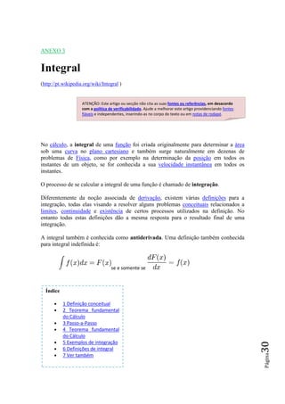 ANEXO 3


Integral
(http://pt.wikipedia.org/wiki/Integral )


                    ATENÇÃO: Este artigo ou secção não cita as suas fontes ou referências, em desacordo
                    com a política de verificabilidade. Ajude a melhorar este artigo providenciando fontes
                    fiáveis e independentes, inserindo-as no corpo do texto ou em notas de rodapé.




No cálculo, a integral de uma função foi criada originalmente para determinar a área
sob uma curva no plano cartesiano e também surge naturalmente em dezenas de
problemas de Física, como por exemplo na determinação da posição em todos os
instantes de um objeto, se for conhecida a sua velocidade instantânea em todos os
instantes.

O processo de se calcular a integral de uma função é chamado de integração.

Diferentemente da noção associada de derivação, existem várias definições para a
integração, todas elas visando a resolver alguns problemas conceituais relacionados a
limites, continuidade e existência de certos processos utilizados na definição. No
entanto todas estas definições dão a mesma resposta para o resultado final de uma
integração.

A integral também é conhecida como antiderivada. Uma definição também conhecida
para integral indefinida é:



                                    se e somente se



  Índice

      •    1 Definição conceitual
      •    2 Teorema fundamental
           do Cálculo
      •    3 Passo-a-Passo
      •    4 Teorema fundamental
           do Cálculo
      •    5 Exemplos de integração
                                                                                                             30




      •    6 Definições de integral
      •
                                                                                                             Página




           7 Ver também
 