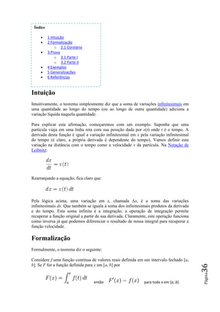 Índice

     •    1 Intuição
     •    2 Formalização
              o 2.1 Corolário
     •    3 Prova
              o 3.1 Parte I
              o 3.2 Parte II
     •    4 Exemplos
     •    5 Generalizações
     •    6 Referências


Intuição
Intuitivamente, o teorema simplesmente diz que a soma de variações infinitesimais em
uma quantidade ao longo do tempo (ou ao longo de outra quantidade) adiciona a
variação líquida naquela quantidade.
  riação

Para explicar esta afirmação, começaremos com um exemplo. Suponha que uma
partícula viaja em uma linha reta com sua posição dada por x(t) onde t é o tempo. A
                                                                )
derivada desta função é igual a variação infinitesimal em x pela variação infinitesimal
                                                               a
do tempo (é claro, a própria derivada é dependente do tempo). Vamos definir esta
variação na distância com o tempo como a velocidade v da partícula. Na Notação de
Leibnitz:




Rearranjando a equação, fica claro que:




Pela lógica acima, uma variação em x, chamada ∆x, é a soma das variações
                                                            ,
infinitesimais dx. Que também se iguala à soma dos infinitesimais produtos da derivada
                 .
e do tempo. Esta soma infinita é a integração; a operação de integração permite
recuperar a função original a partir de sua derivada. Claramente, este operação funciona
como inversa já que podemos diferenciar o resultado de nossa integral para recuperar a
função velocidade.

Formalização
Formalmente, o teorema diz o seguinte:

Considere f uma função contínua de valores reais definida em um intervalo fechado [
                                                                                  [a,
b]. Se F for a função definida para x em [a, b] por
                                                                                           36
                                                                                           Página




                                  então                        para todo x em [a, b].
 