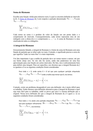 Soma de Riemann

Escolha uma função válida para números reais f a qual se encontra definida no intervalo
[a,b]. A Soma de Riemann de f com respeito a partição denominada                   com
              é:




Cada termo na soma é o produto do valor da função em um ponto dado e o
comprimento do intervalo. Consequentemente, cada termo representa área de um
retângulo com a altura f(ti) e o comprimento xi + 1 − xi. A soma de Riemann é a área
sinalizada de todos os retângulos.

A integral de Riemann

Grosseiramente falando, a integral de Riemann é o limite da soma de Riemann com uma
função de partição que se afine cada vez mais. Contudo, o significado preciso a cerca do
que significa "cada vez mais fino" é o mais importante.

Um fato importante é que a malha de partição deve ser tornar menor e menor, até que
seu limite atinja zero. Se isto não for assim, então não poderemos ter uma boa
aproximação para esta função em certos intervalos. De fato, isto é suficientemente bom
      mação
para definir uma integral. Para ser especifico, nos dizemos que a integral Riemann de f
se igualara a S se as seguintes condições foram consideradas:

       Para todo ε > 0, onde exi
                      ,      exista δ > 0 tal que para qualquer partição etiquetada
                    e                   onde a malha seja menor que δ, nos temos:
                                                                     ,




Contudo, existe um problema desagradável com esta definição: ela é muito difícil para
se trabalhar. Então faremos uma definição alternativa para a integral de Riemann a qual
seja mais fácil para se trabalhar, então se prova que esta é a mesma definição que a
original. Nossa nova definição diz que a integral de Riemann de f é igual a s se as
seguintes condições foram consideradas:

       Para todo ε > 0, existe uma p
                      ,            partição etiquetada                e              tal
       que para qualquer refinamento                  e                   de          e
                        , nos teremos
                                                                                           45
                                                                                           Página
 