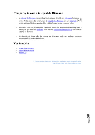 Comparação com a integral de Riemann
  •   A integral de Riemann no sentido próprio só está definida em intervalos finitos ou na
      união finita destes. Se uma função é integrável a Riemann em um intervalo
      então a integral de Lebesgue também está definida e possui o mesmo valor.

  •   Enquanto toda função integrável a Riemann é limitada, existem funções integráveis a
      Lebesgue que não são limitadas nem mesmo essencialmente limitadas em nenhum
      aberto do domínio.

  •   O domínio de integração da integral de Lebesgue pode ser qualquer conjunto
      mensurável, inclusive não limitado.


Ver também
  •   Integral de Riemann
  •   Medida de Lebesgue
  •   Espaço Lp



                        * Este texto foi obtido na Wikipédia, conforme endereços indicados,
                                                    em 20/ago/2008, por Luiz Roberto Rosa.




                                                                                              50
                                                                                              Página
 
