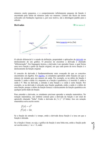 números muito pequenos, e o comportamento infinitamente pequeno da função é
encontrado pelo limite de números cada vez menores. Limites são fáceis de serem
colocados em fundações rigorosas e, por esse motivo, são a abordagem padrão para o
cálculo.

Derivadas                                                                    Ver anexo 2




                                                    Reta tangente em (x, f'(x))




O cálculo diferencial é o estudo da definição, propriedade e aplicações da derivada ou
deslocamento de um gráfico. O processo de encontrar a derivada é chamado
"diferenciação". Em linguagem técnica, a derivada é um operador linear, o qual forma
uma nova função a partir da função original, em que cada ponto da nova função é o
deslocamento da função original.

O conceito de derivada é fundamentalmente mais avançado do que os conceitos
encontrados em álgebra. Em álgebra, os estudantes aprendem sobre funções em que o
número de entrada gera um número de saída. Por exemplo, se no dobro da função é
inserido 3, então a saída é 6, enquanto se a função é quadrática, e é inserido 3, então a
saída é 9. Mas na derivada, a entrada é uma função e a saída é outra função. Por
exemplo, se na derivada é colocada uma função quadrada, então a saída é o dobro de
uma função, porque o dobro da função fornece o deslocamento da função quadrática em
qualquer ponto dado da função.

Para entender a derivada, os estudantes precisam aprender a notação matemática. Na
notação matemática, um símbolo comum para a derivada da função é um sinal de
apóstrofo chamado "linha". Então a derivada de f é f ' (f linha). Isso em notação
matemática seria escrito assim:



                     .

Se a função de entrada é o tempo, então a derivada dessa função é a taxa em que a
função é alterada.

Se a função é linear, ou seja, o gráfico da função é uma linha reta, então a função pode
                                                                                            5
                                                                                            Página




ser escrita como y = m x + b, onde:
 