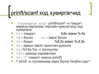 prinft/scanf  код хувиргагчид %< хувиргах код >   printf/scanf  –н тэмдэгт мөрөнд харгалзах төрлийн хувьсагчруу код хувиргана . %c  –  тэмдэгт %5c  эсвэл  %- 5 c  %d  –  бүхэл ,  %u  –  эерэг бүхэл . %f  –  бодит   %5.2c  эсвэл  %- 5 .3c  %e  –  арвын зэрэгт ашиглан дүрслэх   %g  –%f  ба  %e  –г хослуулах %lf  –  давхар нарийвчлал %%  -  ‘ % ’  тэмдэгт хэвлэх  (printf)   /* printf  –н тусламжаар харж болно  hevjhev.cpp*/ 