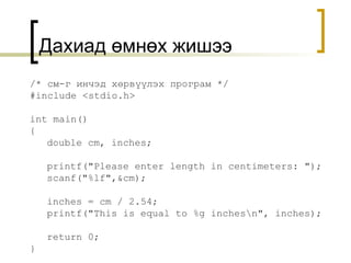 Дахиад өмнөх жишээ /*  см-г инчэд хөрвүүлэх програм  */ #include <stdio.h> int main() { double cm, inches; printf("Please enter length in centimeters: "); scanf("%lf",&cm); inches = cm / 2.54; printf("This is equal to %g inches\n", inches); return 0; }  
