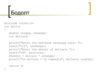 Бодолт   #include <stdio.h> int main() { double turgeg, xchange; int dollars; printf("Enter the US$-bank exchange rate: "); scanf("%lf", &xchange); printf("Enter the amount of dollars: "); scanf("%d", &dollars); shekels = dollars * xchange; printf("%d dollars = %g tugreg\n", dollars, tugreg); return 0; } 