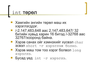 int   төрөл Хамгийн энгийн төрөл маш их хэрэглэгддэг . /-2,147,483,648  аас  2,147,483,647/   32  битийн хувьд харин 16 битэд  /-32768  аас  32767/ хооронд байна . Хэрэв санах ойг хэмнэхийг хүсвэл  char   эсвэл   short  -г хэрэглэж болно . Хэрэв маш том тоо хэрэг болвол  long  хэрэглэ . Бусад үед  int  –г хэрэглэ . 