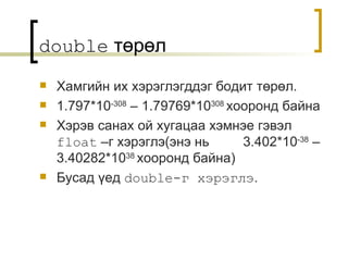 double   төрөл Хамгийн их хэрэглэгддэг бодит төрөл . 1.797*10 -308  – 1.79769*10 308   хооронд байна Хэрэв санах ой хугацаа хэмнэе гэвэл   float   –г хэрэглэ ( энэ нь   3.402*10 -38  – 3.40282*10 38   хооронд байна ) Бусад үед   double -г хэрэглэ . 
