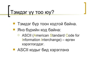 Тэмдэг үү тоо юу? Тэмдэг бүр тоон кодтой байна . Янз бүрийн код байна : ASCII ( A merican  S tandard  C ode for  I nformation  I nterchange) –  өргөн хэрэглэгддэг . ASCII  кодыг бид хэрэглэнэ 