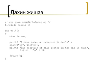 Дахин жишээ /* abc  дэхь үсгийн байрлал ол  */ #include <stdio.h> int main() { char letter; printf("Please enter a lowercase letter\n"); scanf("%c", &letter); printf("The position of this letter in the abc is %d\n",    letter - 'a' + 1); return 0; } 
