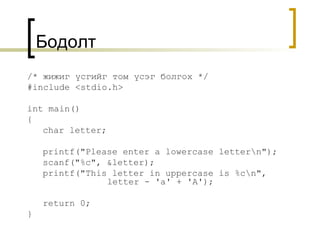 Бодолт /*  жижиг үсгийг том үсэг болгох  */ #include <stdio.h> int main() { char letter; printf("Please enter a lowercase letter\n"); scanf("%c", &letter); printf("This letter in uppercase is %c\n",    letter - 'a' + 'A'); return 0; } 
