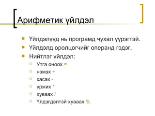 Арифметик үйлдэл Үйлдэлүүд нь програмд чухал үүрэгтэй . Үйлдэлд оролцогчийг операнд гэдэг . Нийтлэг үйлдэл : Утга оноох   = нэмэх   + хасах   -   үржих   * хуваах   /   Үлдэгдэлтэй хуваах   % 