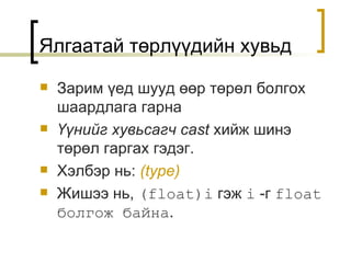 Зарим үед шууд өөр төрөл болгох шаардлага гарна Үүнийг хувьсагч  cast  хийж шинэ төрөл гаргах гэдэг . Хэлбэр нь :  (type) Жишээ нь ,  (float)i   гэж  i   -г   float  болгож байна . Ялгаатай төрлүүдийн хувьд 
