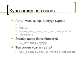 Хувьсагчид нэр оноох Латин үсэг ,  цифр ,  доогуур зураас i CSE_5a a_very_long_name_that_isnt_very_useful fahrenheit Эхнийх цифр байж болохгүй 5a_CSE   энэ нь буруу ! Том жижиг үсэг ялгаатай CSE_5a   энэ нь   cse_5a  үүнээс ялгаатай 