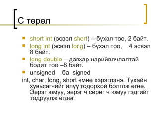 C  төрөл short int  ( эсвэл   short ) –  бүхэл тоо , 2  байт . long int  ( эсвэл   long ) –  бүхэл тоо ,  4  эсвэл  8  байт . long double  –  давхар нарийвлчлалтай бодит тоо  –8  байт . unsigned  ба  signed int ,  char ,  long ,  short  өмнө хэрэглэнэ. Тухайн хувьсагчийг илүү тодорхой болгож өгнө. Эерэг юмуу, эерэг ч сөрөг ч юмуу гэдгийг тодруулж өгдөг. 