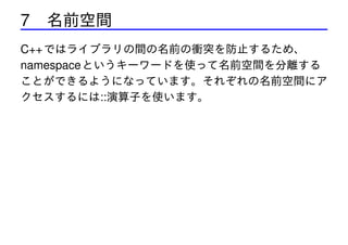 7 名前空間
C++ ではライブラリの間の名前の衝突を防止するため、
namespace というキーワードを使って名前空間を分離する
ことができるようになっています。それぞれの名前空間にア
クセスするには::演算子を使います。

 