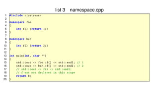 list 3 namespace.cpp
1
2
3
4
5
6
7
8
9
10
11
12
13
14
15
16
17
18
19
20

# include <iostream >
namespace foo
{
int f() { return 1;}
}
namespace bar
{
int f() { return 2;}
}
int main(int , char **)
{
std :: cout << foo ::f() << std :: endl; // 1
std :: cout << bar ::f() << std :: endl; // 2
// std :: cout << f() << std :: endl;
// f was not declared in this scope
return 0;
}

 