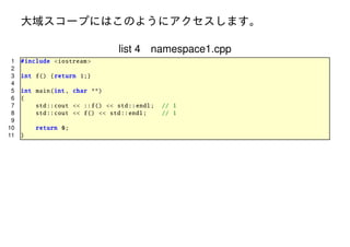 大域スコープにはこのようにアクセスします。
list 4 namespace1.cpp
1
2
3
4
5
6
7
8
9
10
11

# include <iostream >
int f() { return 1;}
int main(int , char **)
{
std :: cout << ::f() << std :: endl;
std :: cout << f() << std :: endl;
return 0;
}

// 1
// 1

 