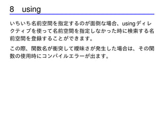 8 using
いちいち名前空間を指定するのが面倒な場合、using ディレ
クティブを使って名前空間を指定しなかった時に検索する名
前空間を登録することができます。
この際、関数名が衝突して曖昧さが発生した場合は、その関
数の使用時にコンパイルエラーが出ます。

 