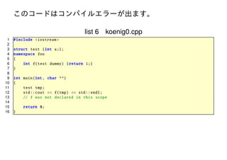 このコードはコンパイルエラーが出ます。
list 6 koenig0.cpp
1
2
3
4
5
6
7
8
9
10
11
12
13
14
15
16

# include <iostream >
struct test {int a;};
namespace foo
{
int f(test dummy ) { return 1;}
}
int main(int , char **)
{
test tmp;
std :: cout << f(tmp) << std :: endl;
// f was not declared in this scope
return 0;
}

 