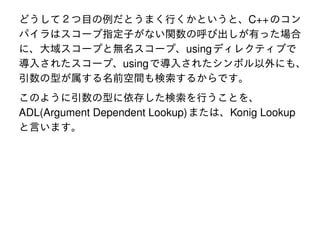 どうして２つ目の例だとうまく行くかというと、C++ のコン
パイラはスコープ指定子がない関数の呼び出しが有った場合
に、大域スコープと無名スコープ、using ディレクティブで
導入されたスコープ、using で導入されたシンボル以外にも、
引数の型が属する名前空間も検索するからです。
このように引数の型に依存した検索を行うことを、
ADL(Argument Dependent Lookup) または、Konig Lookup
と言います。

 