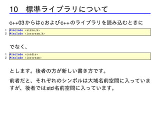 10 標準ライブラリについて
c++03 からは c および c++ のライブラリを読み込むときに
1
2

# include <stdio .h>
# include <iostream .h>

でなく、
1
2

# include <cstdio >
# include <iostream >

とします。後者の方が新しい書き方です。
前者だと、それぞれのシンボルは大域名前空間に入っていま
すが、後者では std 名前空間に入っています。

 