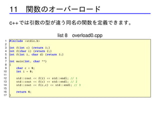 11 関数のオーバーロード
c++ では引数の型が違う同名の関数を定義できます。
list 8 overload0.cpp
1
2
3
4
5
6
7
8
9
10
11
12
13
14
15
16
17

# include <stdio .h>
int f(int c) { return 1;}
int f(char i) { return 2;}
int f(int i, char d) { return 3;}
int main(int , char **)
{
char c = 0;
int i = 0;
std :: cout << f(i) << std :: endl; // 1
std :: cout << f(c) << std :: endl; // 2
std :: cout << f(c,c) << std :: endl; // 3
return 0;
}

 