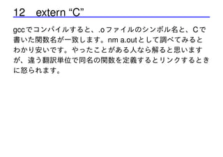 12 extern “C”
gcc でコンパイルすると、.o ファイルのシンボル名と、C で
書いた関数名が一致します。nm a.out として調べてみると
わかり安いです。やったことがある人なら解ると思います
が、違う翻訳単位で同名の関数を定義するとリンクするとき
に怒られます。

 