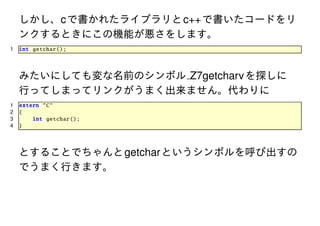 しかし、c で書かれたライブラリと c++ で書いたコードをリ
ンクするときにこの機能が悪さをします。
1

int getchar ();

みたいにしても変な名前のシンボル Z7getcharv を探しに
行ってしまってリンクがうまく出来ません。代わりに
1
2
3
4

extern "C"
{
int getchar ();
}

とすることでちゃんと getchar というシンボルを呼び出すの
でうまく行きます。

 