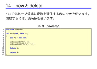 14 new と delete
c++ ではヒープ領域に変数を確保するのに new を使います。
開放するには、delete を使います。
list 9 new0.cpp
1
2
3
4
5
6
7
8
9
10
11
12
13

# include <cstdio >
int main(int , char **)
{
int *i = new int;
std :: scanf("%d", i);
std :: printf ("%dn", *i);
delete i;
return 0;
}

 