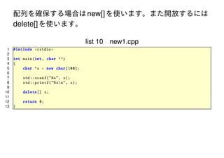 配列を確保する場合は new[] を使います。また開放するには
delete[] を使います。
list 10 new1.cpp
1
2
3
4
5
6
7
8
9
10
11
12
13

# include <cstdio >
int main(int , char **)
{
char *s = new char [100];
std :: scanf("%s", s);
std :: printf ("%sn", s);
delete [] s;
return 0;
}

 