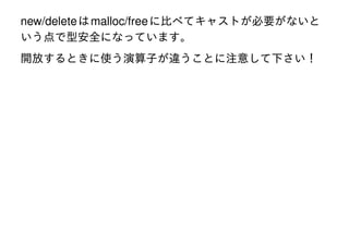 new/delete は malloc/free に比べてキャストが必要がないと
いう点で型安全になっています。
開放するときに使う演算子が違うことに注意して下さい！

 